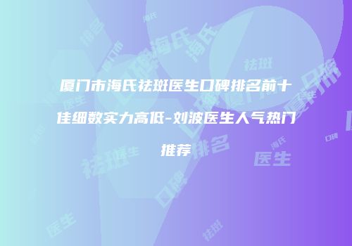 厦门市海氏祛斑医生口碑排名前十佳细数实力高低-刘波医生人气热门推荐