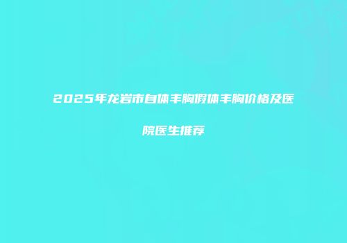 2025年龙岩市自体丰胸假体丰胸价格及医院医生推荐