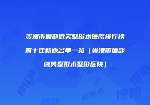 贵港市唇部微笑整形术医院排行榜前十佳新版名单一览（贵港市唇部微笑整形术整形医院）