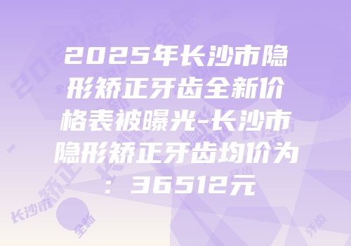 2025年长沙市隐形矫正牙齿全新价格表被曝光-长沙市隐形矫正牙齿均价为：36512元