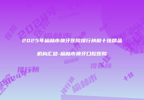 2025年榆林市换牙医院排行榜前十佳精品机构汇总-榆林市换牙口腔医院