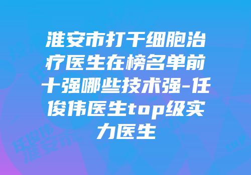 淮安市打干细胞治疗医生在榜名单前十强哪些技术强-任俊伟医生top级实力医生