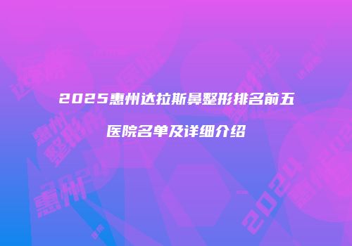 2025惠州达拉斯鼻整形排名前五医院名单及详细介绍