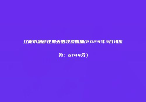 辽阳市眼部注射去皱收费明细(2025年3月均价为：6144元）