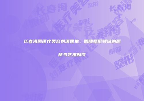 长春海茵医疗美容刘涛医生：眼部整形领域的翘楚与艺术创作