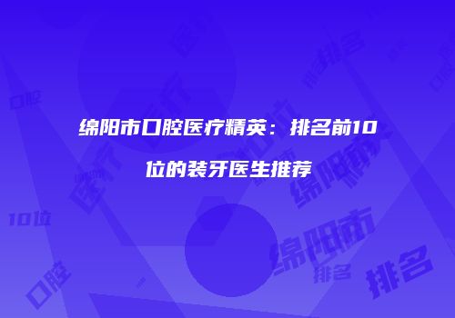 绵阳市口腔医疗精英：排名前10位的装牙医生推荐