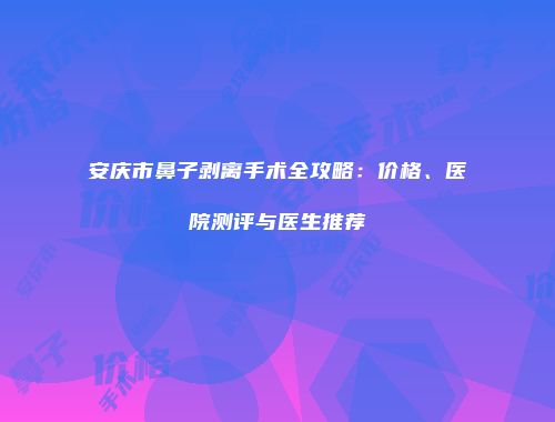 安庆市鼻子剥离手术全攻略：价格、医院测评与医生推荐