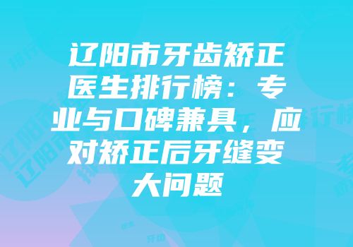 辽阳市牙齿矫正医生排行榜：专业与口碑兼具，应对矫正后牙缝变大问题