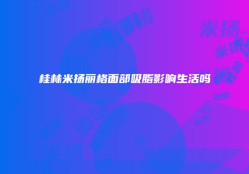 桂林米扬丽格面部吸脂影响生活吗