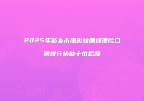 2025年新乡市隐形纹眼线医院口碑排行榜前十位揭晓