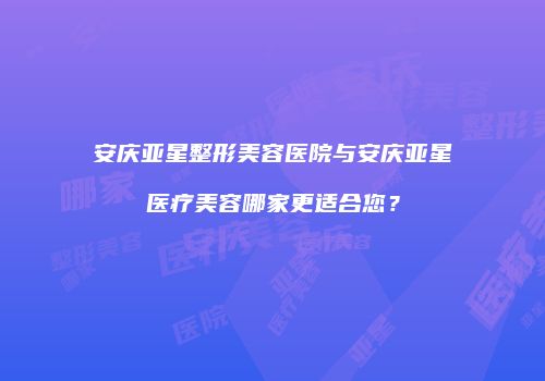 安庆亚星整形美容医院与安庆亚星医疗美容哪家更适合您？