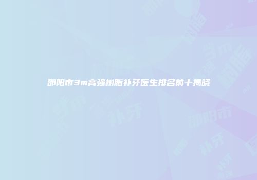 邵阳市3m高强树脂补牙医生排名前十揭晓