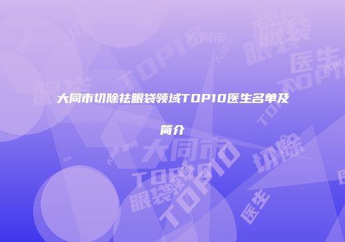 大同市切除祛眼袋领域TOP10医生名单及简介