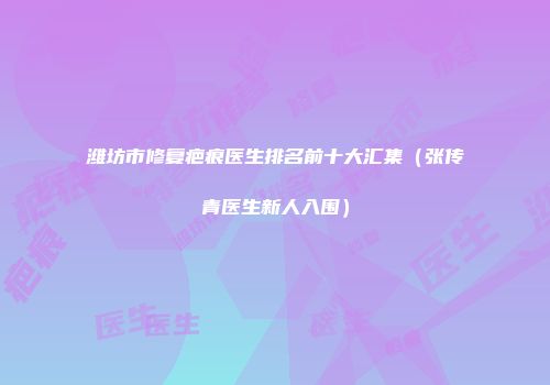 潍坊市修复疤痕医生排名前十大汇集（张传青医生新人入围）