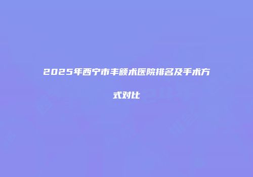 2025年西宁市丰额术医院排名及手术方式对比