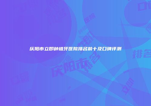 庆阳市立即种植牙医院排名前十及口碑评测