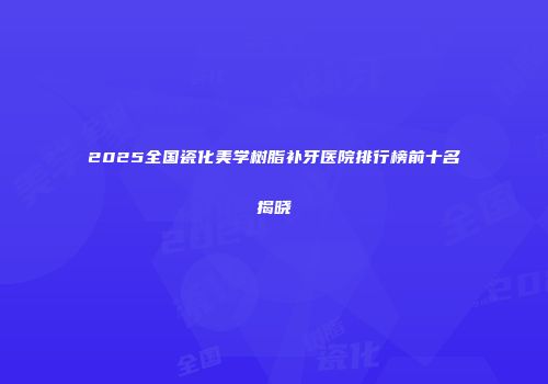 2025全国瓷化美学树脂补牙医院排行榜前十名揭晓