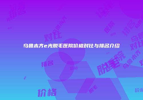 乌鲁木齐e光脱毛医院价格对比与排名介绍
