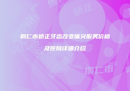 铜仁市矫正牙齿改变嘴突服务价格及医院详细介绍