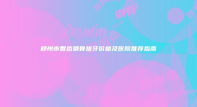 郑州市智齿剔骨拔牙价格及医院推荐指南