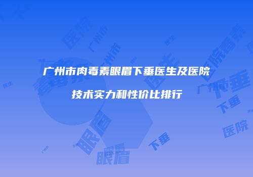 广州市肉毒素眼眉下垂医生及医院技术实力和性价比排行