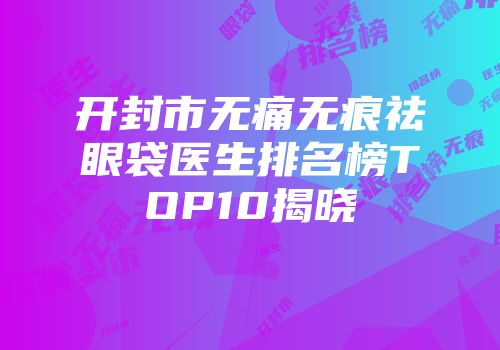 开封市无痛无痕祛眼袋医生排名榜TOP10揭晓