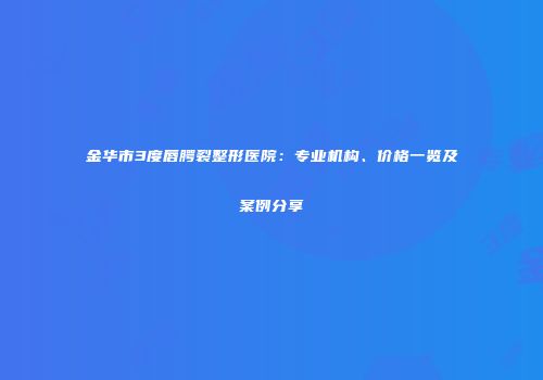 金华市3度唇腭裂整形医院：专业机构、价格一览及案例分享