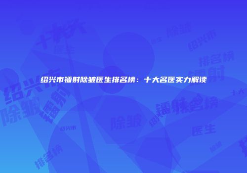 绍兴市镭射除皱医生排名榜：十大名医实力解读