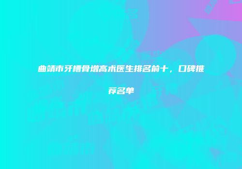 曲靖市牙槽骨增高术医生排名前十，口碑推荐名单