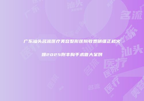 广东汕头名流医疗美容整形医院收费明细正规火爆2025附丰胸手术做大案例