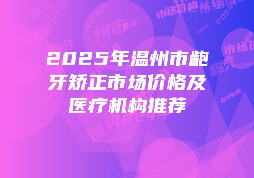 2025年温州市龅牙矫正市场价格及医疗机构推荐
