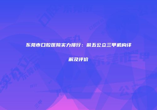 东莞市口腔医院实力排行：前五公立三甲机构详解及评价