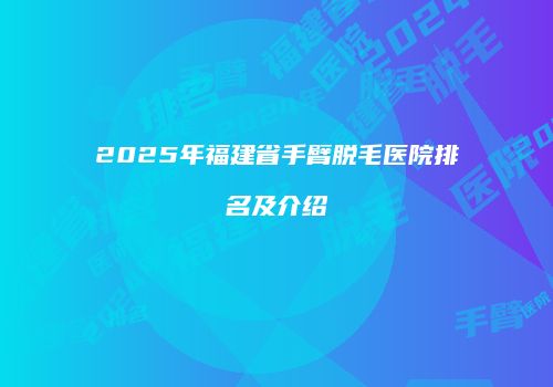 2025年福建省手臂脱毛医院排名及介绍