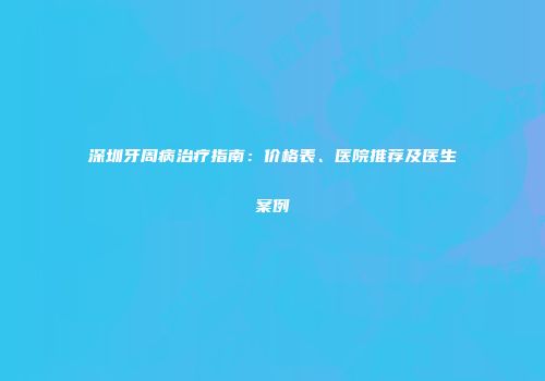 深圳牙周病治疗指南：价格表、医院推荐及医生案例