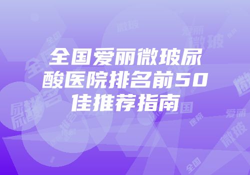 全国爱丽微玻尿酸医院排名前50佳推荐指南