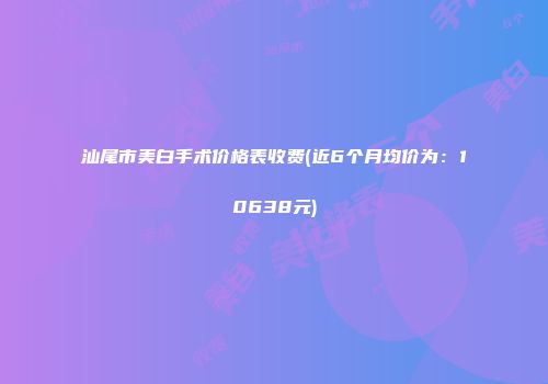 汕尾市美白手术价格表收费(近6个月均价为：10638元)