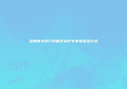 安顺市小孩门牙龅牙治疗专家排名及介绍