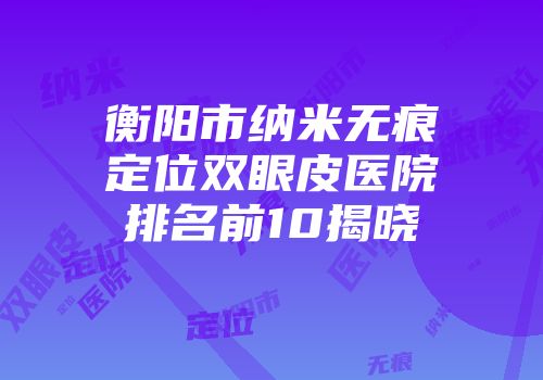 衡阳市纳米无痕定位双眼皮医院排名前10揭晓