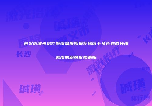 遵义市激光治疗碱璜瘤医院排行榜前十及长沙激光改善皮肤暗黄价格解析