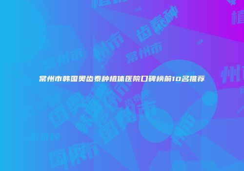 常州市韩国奥齿泰种植体医院口碑榜前10名推荐