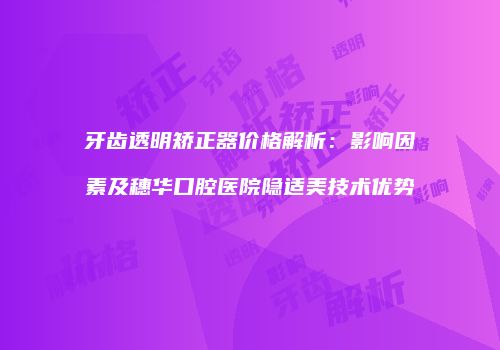 牙齿透明矫正器价格解析：影响因素及穗华口腔医院隐适美技术优势