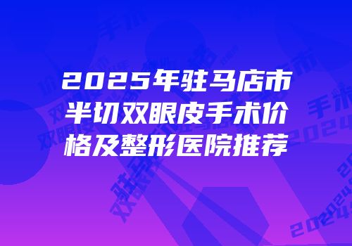 2025年驻马店市半切双眼皮手术价格及整形医院推荐