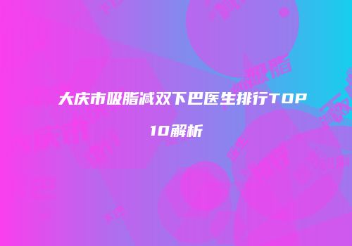 大庆市吸脂减双下巴医生排行TOP10解析