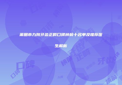 莆田市九院牙齿正畸口碑榜前十名单及推荐医生解析