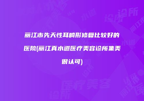 丽江市先天性耳畸形修复比较好的医院(丽江真水道医疗美容诊所集美很认可)