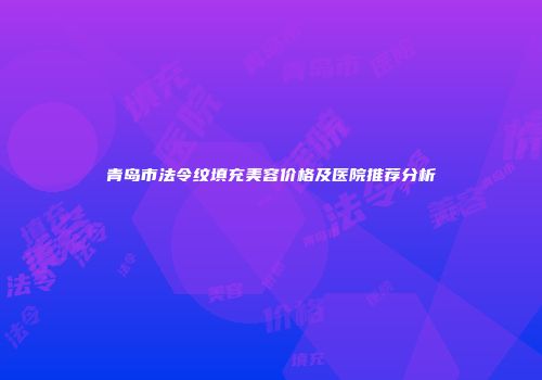 青岛市法令纹填充美容价格及医院推荐分析