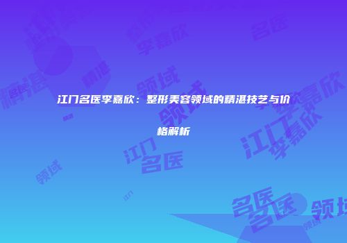 江门名医李嘉欣：整形美容领域的精湛技艺与价格解析