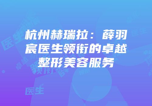 杭州赫瑞拉：薛羽宸医生领衔的卓越整形美容服务