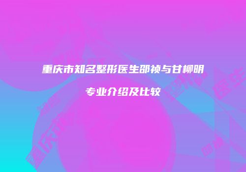 重庆市知名整形医生邵祯与甘柳明专业介绍及比较