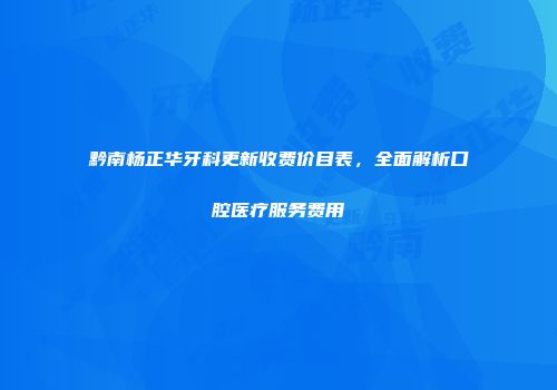 黔南杨正华牙科更新收费价目表，全面解析口腔医疗服务费用
